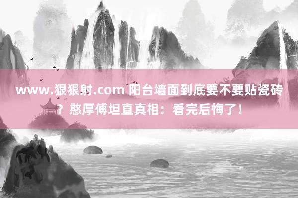 www.狠狠射.com 阳台墙面到底要不要贴瓷砖？憨厚傅坦直真相：看完后悔了！
