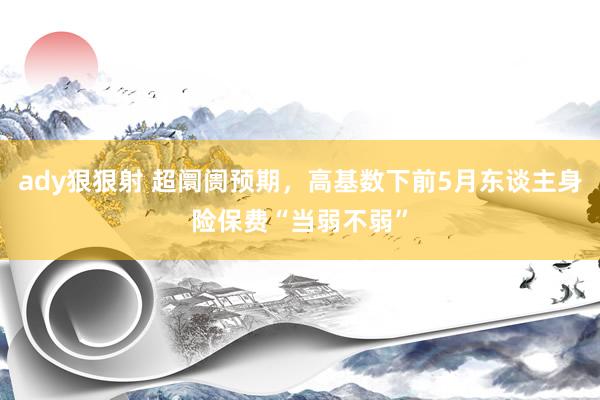 ady狠狠射 超阛阓预期，高基数下前5月东谈主身险保费“当弱不弱”