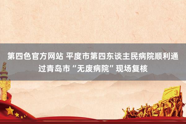 第四色官方网站 平度市第四东谈主民病院顺利通过青岛市“无废病院”现场复核