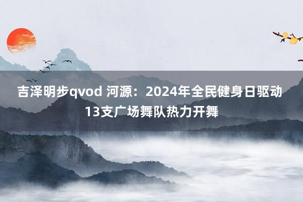 吉泽明步qvod 河源：2024年全民健身日驱动 13支广场舞队热力开舞