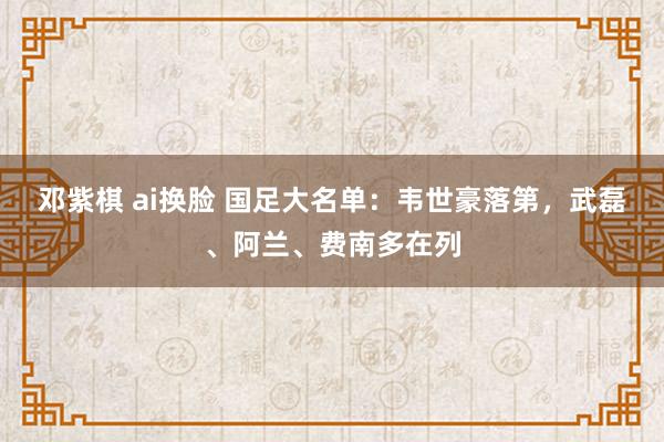 邓紫棋 ai换脸 国足大名单：韦世豪落第，武磊、阿兰、费南多在列
