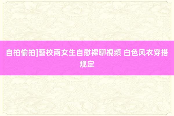 自拍偷拍]藝校兩女生自慰裸聊視頻 白色风衣穿搭规定