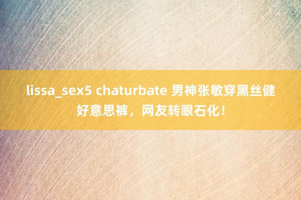 lissa_sex5 chaturbate 男神张敏穿黑丝健好意思裤，网友转眼石化！