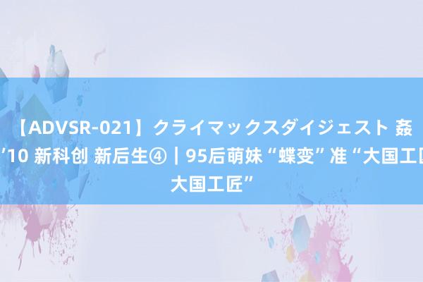 【ADVSR-021】クライマックスダイジェスト 姦鬼 ’10 新科创 新后生④|95后萌妹“蝶变”准“大国工匠”