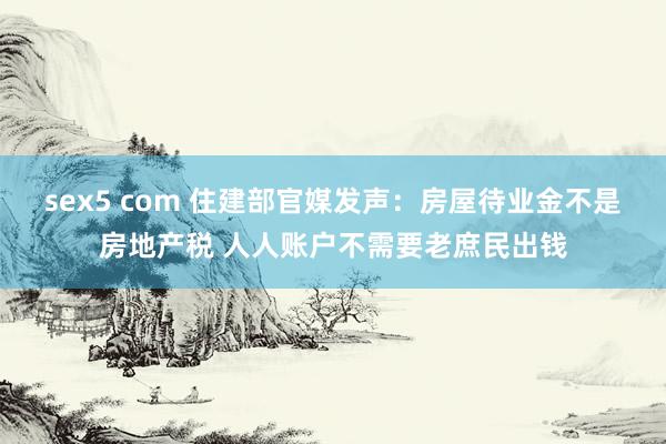 sex5 com 住建部官媒发声：房屋待业金不是房地产税 人人账户不需要老庶民出钱