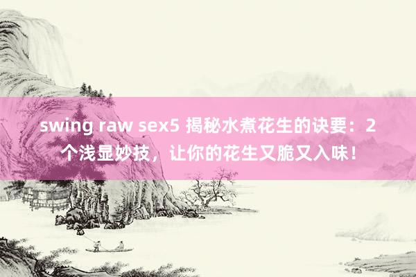 swing raw sex5 揭秘水煮花生的诀要：2个浅显妙技，让你的花生又脆又入味！