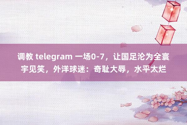 调教 telegram 一场0-7，让国足沦为全寰宇见笑，外洋球迷：奇耻大辱，水平太烂