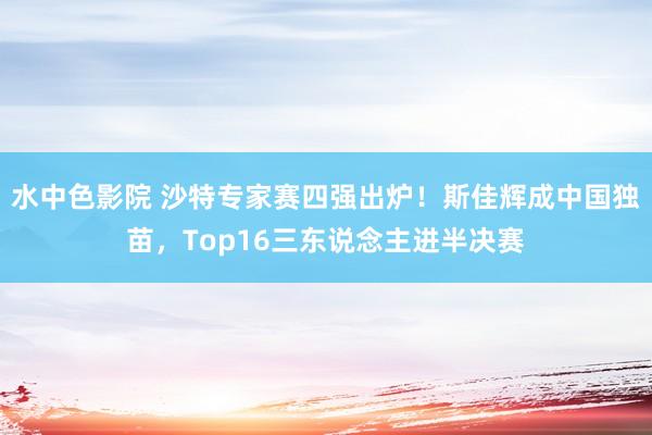 水中色影院 沙特专家赛四强出炉！斯佳辉成中国独苗，Top16三东说念主进半决赛