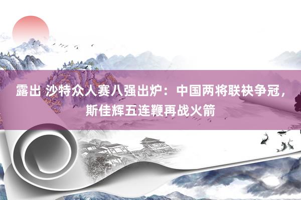 露出 沙特众人赛八强出炉：中国两将联袂争冠，斯佳辉五连鞭再战火箭