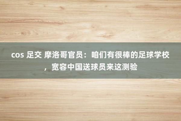 cos 足交 摩洛哥官员：咱们有很棒的足球学校，宽容中国送球员来这测验