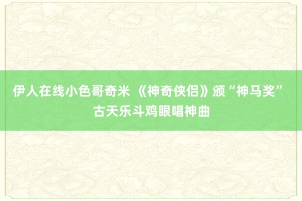 伊人在线小色哥奇米 《神奇侠侣》颁“神马奖” 古天乐斗鸡眼唱神曲