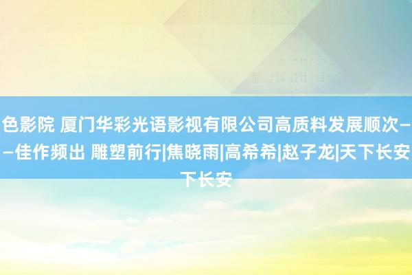 色影院 厦门华彩光语影视有限公司高质料发展顺次——佳作频出 雕塑前行|焦晓雨|高希希|赵子龙|天下长安