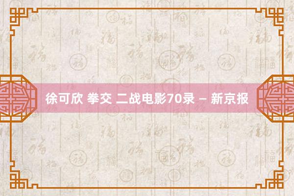 徐可欣 拳交 二战电影70录 — 新京报