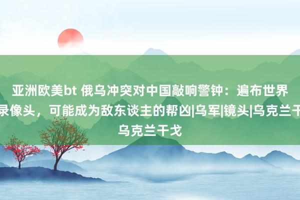 亚洲欧美bt 俄乌冲突对中国敲响警钟：遍布世界的录像头，可能成为敌东谈主的帮凶|乌军|镜头|乌克兰干戈
