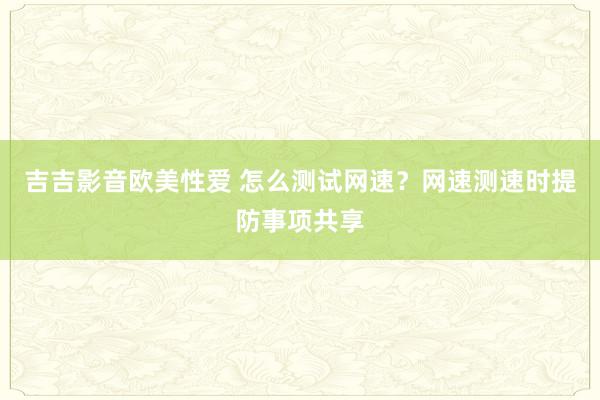 吉吉影音欧美性爱 怎么测试网速？网速测速时提防事项共享