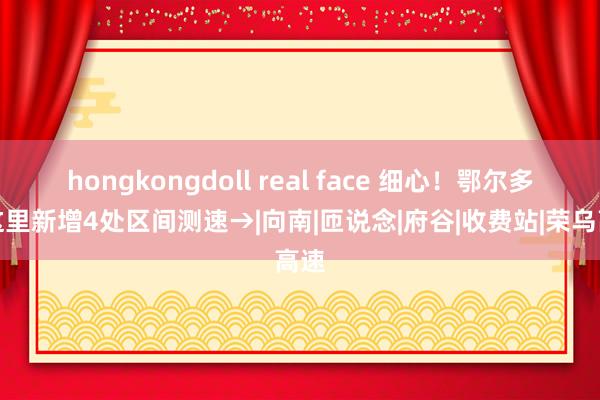 hongkongdoll real face 细心！鄂尔多斯这里新增4处区间测速→|向南|匝说念|府谷|收费站|荣乌高速