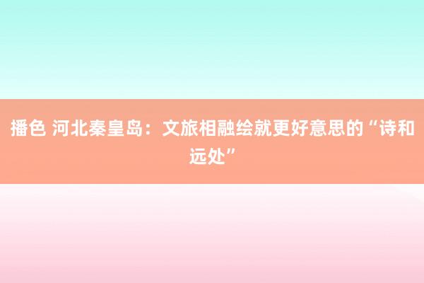 播色 河北秦皇岛：文旅相融绘就更好意思的“诗和远处”