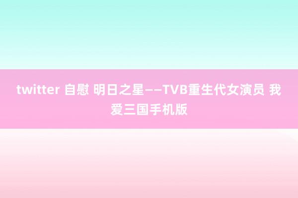twitter 自慰 明日之星——TVB重生代女演员 我爱三国手机版