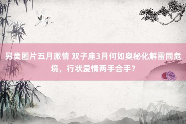另类图片五月激情 双子座3月何如奥秘化解雷同危境，行状爱情两手合手？