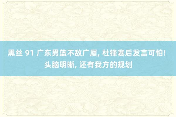 黑丝 91 广东男篮不敌广厦, 杜锋赛后发言可怕! 头脑明晰, 还有我方的规划