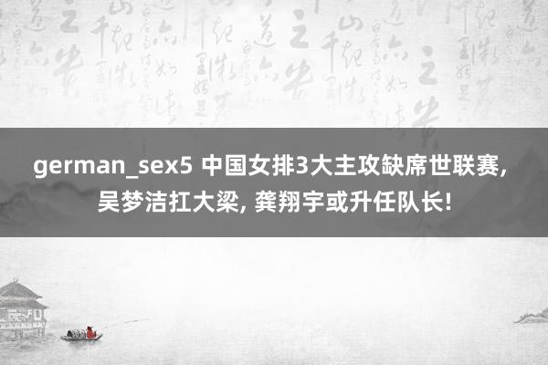 german_sex5 中国女排3大主攻缺席世联赛, 吴梦洁扛大梁, 龚翔宇或升任队长!