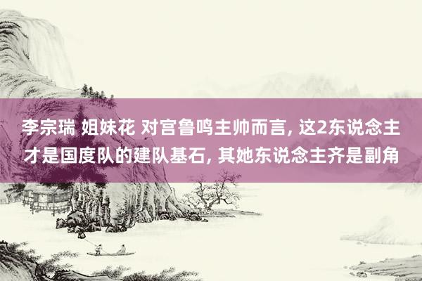 李宗瑞 姐妹花 对宫鲁鸣主帅而言, 这2东说念主才是国度队的建队基石, 其她东说念主齐是副角