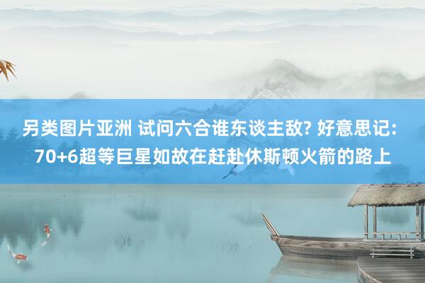 另类图片亚洲 试问六合谁东谈主敌? 好意思记: 70+6超等巨星如故在赶赴休斯顿火箭的路上