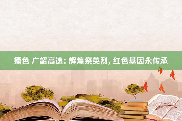 播色 广韶高速: 辉煌祭英烈, 红色基因永传承