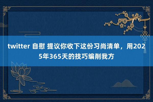 twitter 自慰 提议你收下这份习尚清单，用2025年365天的技巧编削我方