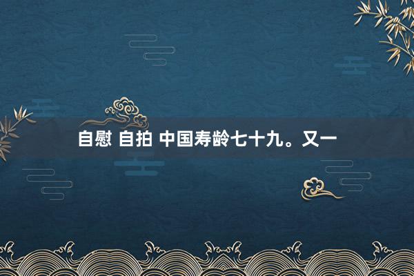 自慰 自拍 中国寿龄七十九。又一