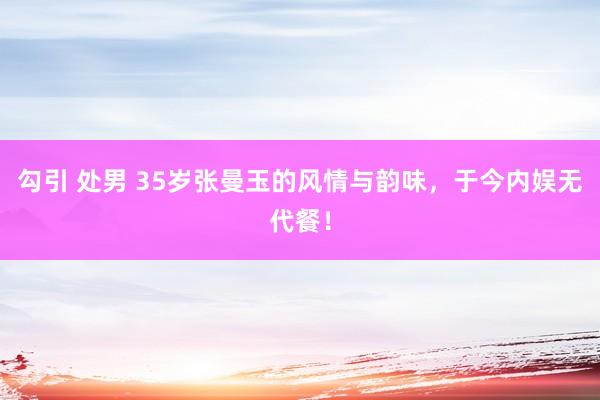 勾引 处男 35岁张曼玉的风情与韵味，于今内娱无代餐！