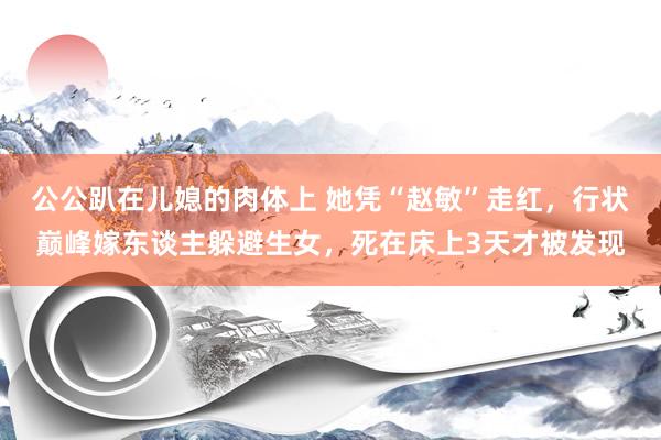 公公趴在儿媳的肉体上 她凭“赵敏”走红，行状巅峰嫁东谈主躲避生女，死在床上3天才被发现