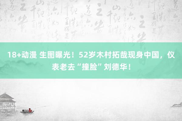 18+动漫 生图曝光！52岁木村拓哉现身中国，仪表老去“撞脸”刘德华！