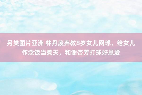 另类图片亚洲 林丹废弃教8岁女儿网球，给女儿作念饭当煮夫，和谢杏芳打球好恩爱