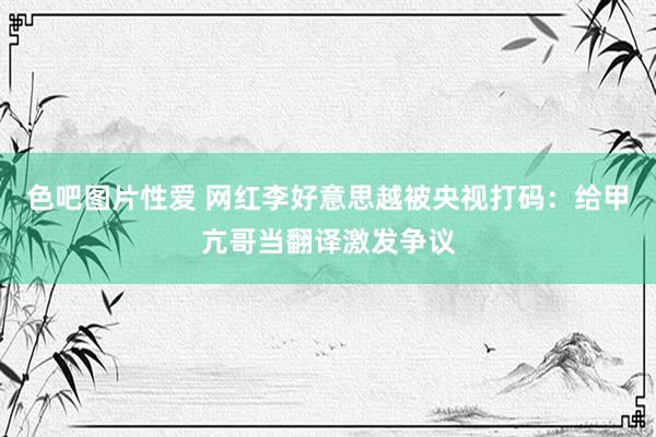 色吧图片性爱 网红李好意思越被央视打码：给甲亢哥当翻译激发争议