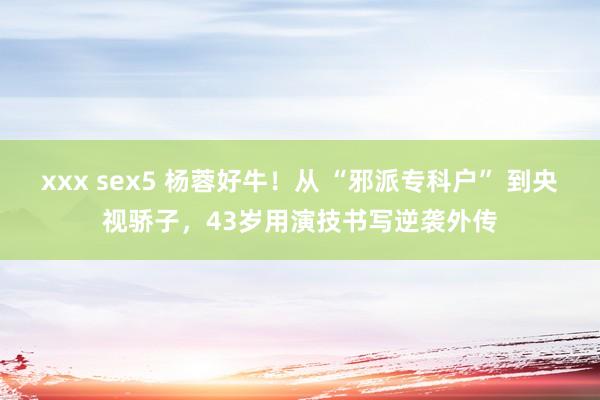 xxx sex5 杨蓉好牛！从 “邪派专科户” 到央视骄子，43岁用演技书写逆袭外传