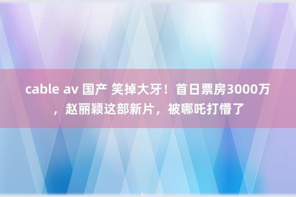 cable av 国产 笑掉大牙！首日票房3000万，赵丽颖这部新片，被哪吒打懵了