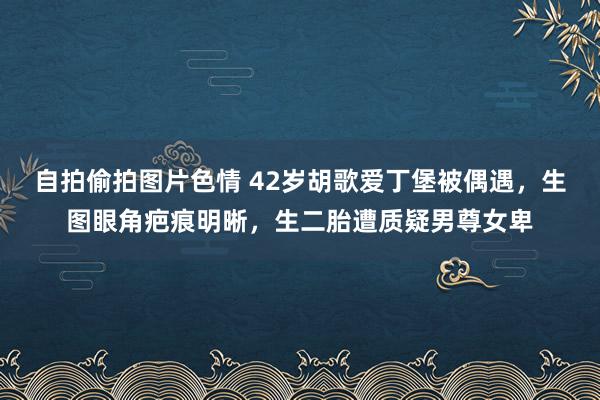 自拍偷拍图片色情 42岁胡歌爱丁堡被偶遇，生图眼角疤痕明晰，生二胎遭质疑男尊女卑